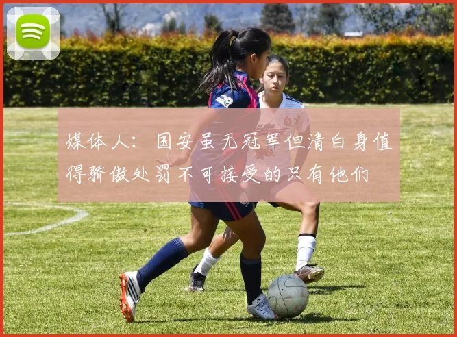 媒体人：国安虽无冠军但清白身值得骄傲处罚不可接受的只有他们