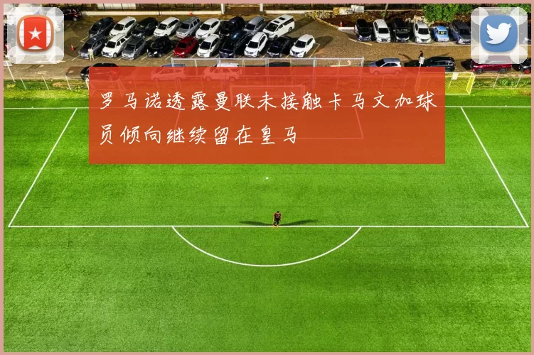 罗马诺透露曼联未接触卡马文加球员倾向继续留在皇马