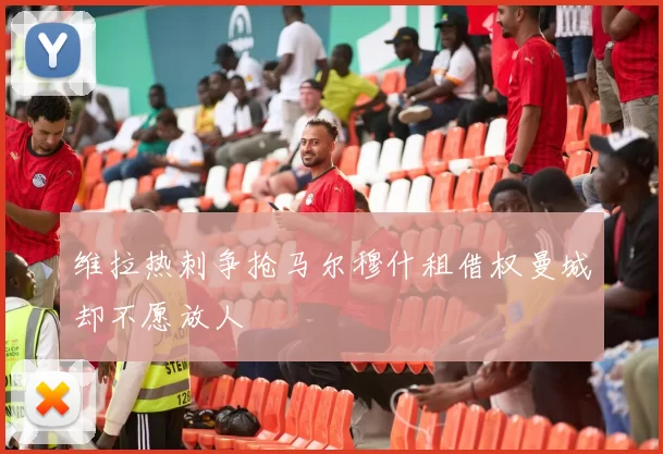 维拉热刺争抢马尔穆什租借权曼城却不愿放人