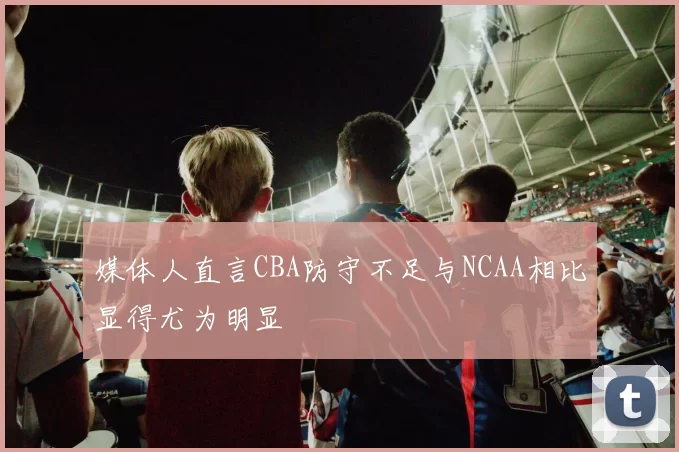 媒体人直言CBA防守不足与NCAA相比显得尤为明显