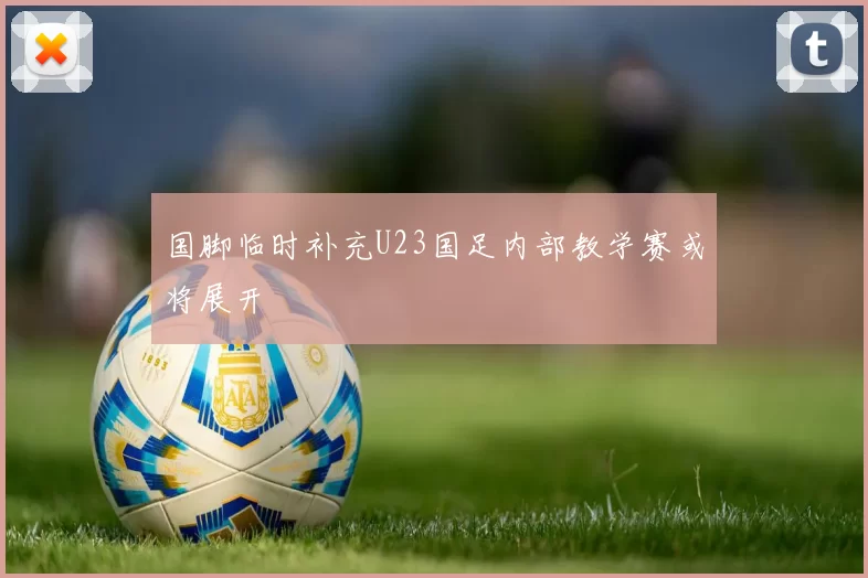 国脚临时补充U23国足内部教学赛或将展开