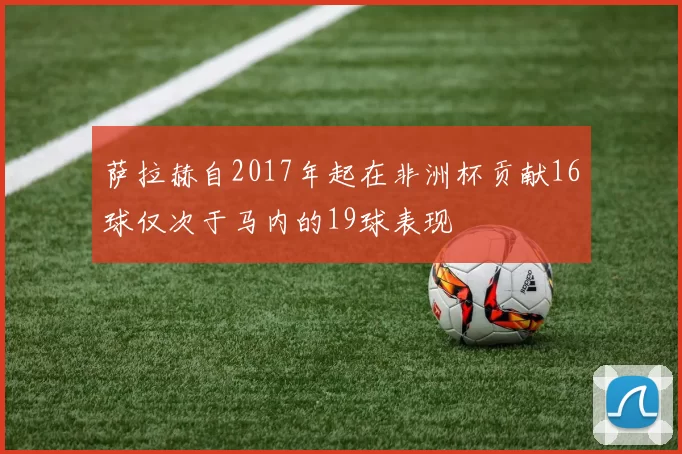 萨拉赫自2017年起在非洲杯贡献16球仅次于马内的19球表现