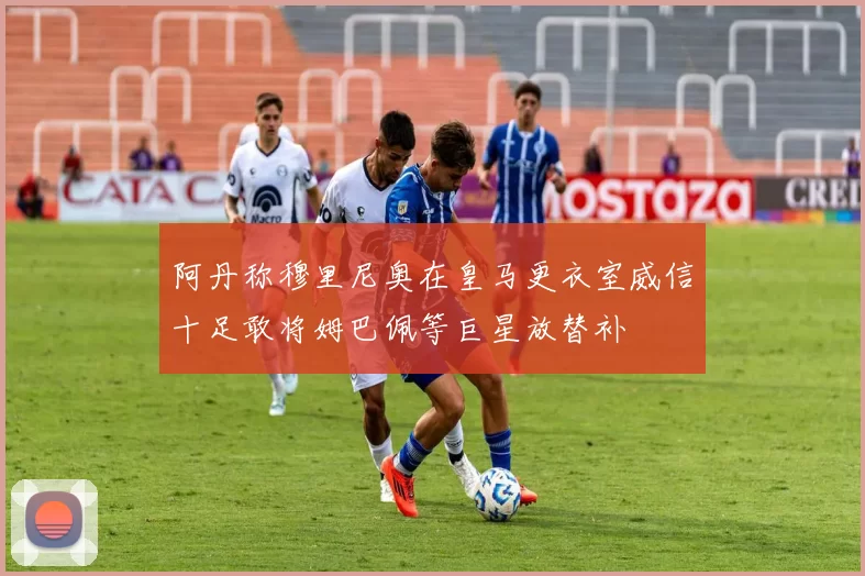 阿丹称穆里尼奥在皇马更衣室威信十足敢将姆巴佩等巨星放替补
