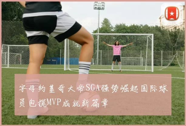 字母约基奇大帝SGA强势崛起国际球员包揽MVP成就新篇章