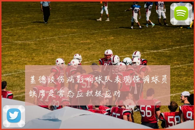 基德谈伤病影响球队表现强调球员缺席是常态应积极应对