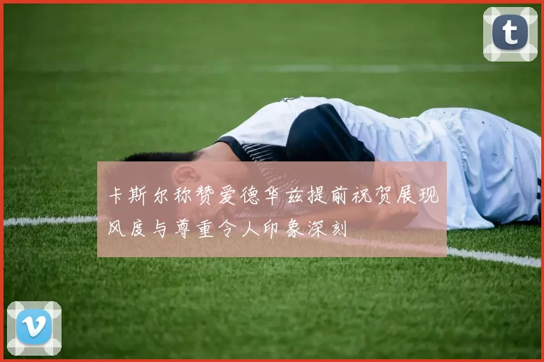 卡斯尔称赞爱德华兹提前祝贺展现风度与尊重令人印象深刻
