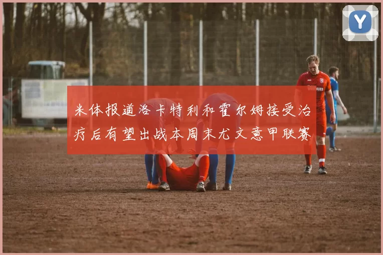 米体报道洛卡特利和霍尔姆接受治疗后有望出战本周末尤文意甲联赛
