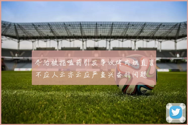 乔治被指嗑药引发争议烤肉姐直言不应人云亦云应严查兴奋剂问题