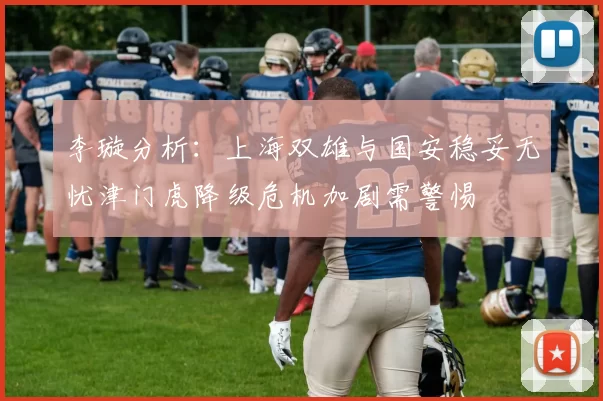 李璇分析：上海双雄与国安稳妥无忧津门虎降级危机加剧需警惕