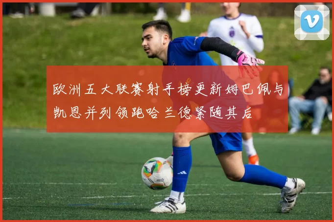 欧洲五大联赛射手榜更新姆巴佩与凯恩并列领跑哈兰德紧随其后