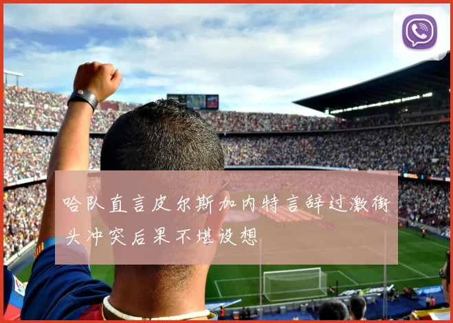 哈队直言皮尔斯加内特言辞过激街头冲突后果不堪设想